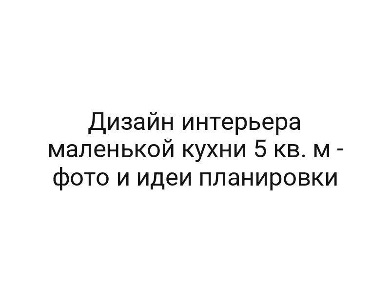 Дизайн интерьера маленькой кухни 5 кв. м — фото и идеи планировки
